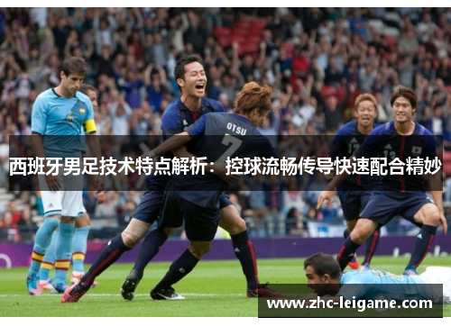 西班牙男足技术特点解析：控球流畅传导快速配合精妙