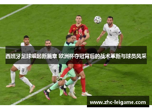 西班牙足球崛起新篇章 欧洲杯夺冠背后的战术革新与球员风采
