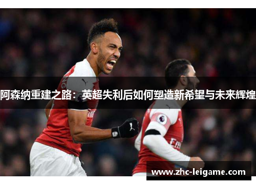 阿森纳重建之路：英超失利后如何塑造新希望与未来辉煌