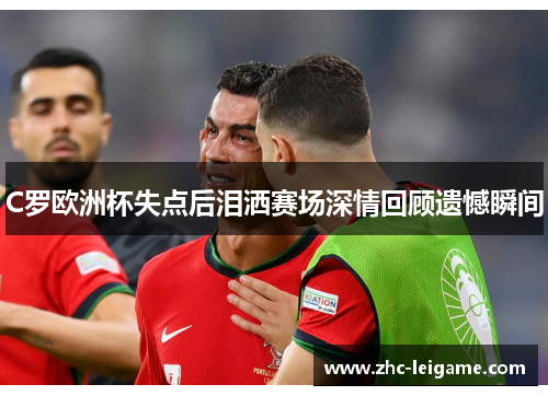 C罗欧洲杯失点后泪洒赛场深情回顾遗憾瞬间