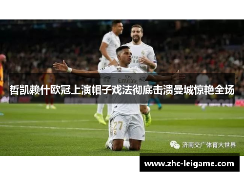 哲凯赖什欧冠上演帽子戏法彻底击溃曼城惊艳全场