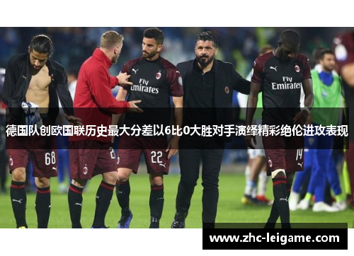 德国队创欧国联历史最大分差以6比0大胜对手演绎精彩绝伦进攻表现