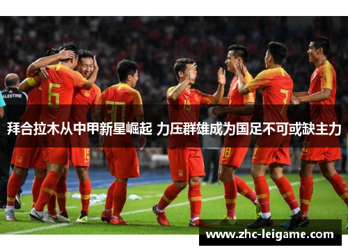 拜合拉木从中甲新星崛起 力压群雄成为国足不可或缺主力