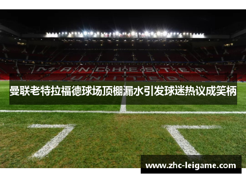 曼联老特拉福德球场顶棚漏水引发球迷热议成笑柄